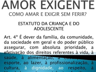 COMO AMAR E EXIGIR SEM FERIR?
ESTATUTO DA CRIANÇA E DO
ADOLESCENTE
Art. 4º É dever da família, da comunidade,
da sociedade em geral e do poder público
assegurar, com absoluta prioridade, a
efetivação dos direitos referentes à vida, à
saúde, à alimentação, à educação, ao
esporte, ao lazer, à profissionalização, à
cultura, à dignidade, ao respeito, à
 