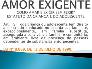 COMO AMAR E EXIGIR SEM FERIR?
ESTATUTO DA CRIANÇA E DO ADOLESCENTE
Art. 19. Toda criança ou adolescente tem direito
a ser criado e educado no seio da sua família e,
excepcionalmente, em família substituta,
assegurada a convivência familiar e comunitária,
em ambiente livre da presença de pessoas
dependentes de substâncias entorpecentes.
LEI Nº 8.069, DE 13 DE JULHO DE 1990.
 