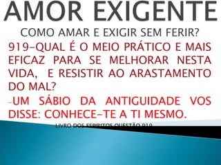COMO AMAR E EXIGIR SEM FERIR?
919-QUAL É O MEIO PRÁTICO E MAIS
EFICAZ PARA SE MELHORAR NESTA
VIDA, E RESISTIR AO ARASTAMENTO
DO MAL?
-UM SÁBIO DA ANTIGUIDADE VOS
DISSE: CONHECE-TE A TI MESMO.
-LIVRO DOS ESPIRITOS QUESTÃO 919
 