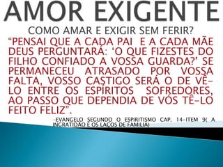 COMO AMAR E EXIGIR SEM FERIR?
“PENSAI QUE A CADA PAI E A CADA MÃE
DEUS PERGUNTARÁ: „O QUE FIZESTES DO
FILHO CONFIADO A VOSSA GUARDA?‟ SE
PERMANECEU ATRASADO POR VOSSA
FALTA, VOSSO CASTIGO SERÁ O DE VÊ-
LO ENTRE OS ESPÍRITOS SOFREDORES,
AO PASSO QUE DEPENDIA DE VÓS TÊ-LO
FEITO FELIZ”.
-EVANGELO SEGUNDO O ESPIRITISMO CAP. 14-ITEM 9( A
INGRATIDÃO E OS LAÇOS DE FAMILIA)
 