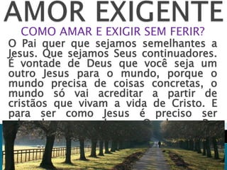 COMO AMAR E EXIGIR SEM FERIR?
O Pai quer que sejamos semelhantes a
Jesus. Que sejamos Seus continuadores.
É vontade de Deus que você seja um
outro Jesus para o mundo, porque o
mundo precisa de coisas concretas, o
mundo só vai acreditar a partir de
cristãos que vivam a vida de Cristo. E
para ser como Jesus é preciso ser
educado por aquela que O educou. Pe.
Jonas Abib.
 