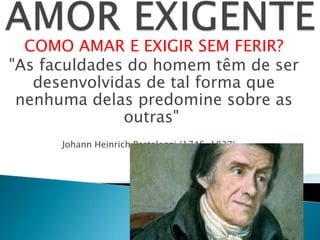 COMO AMAR E EXIGIR SEM FERIR?
"As faculdades do homem têm de ser
desenvolvidas de tal forma que
nenhuma delas predomine sobre as
outras"
Johann Heinrich Pestalozzi (1746-1827).
 