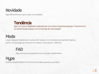 algo diferente/novo que surge na sociedade.
Novidade
algo novo que é adaptado e aplicado por um número de pessoas/grupo. Transcorre em
um determinado espaço com um tempo de “assimilação”
Tendência
o que chega ao mainstream (cultura de massas), é o momento da explosão (tipping
point), em que algo se converte em massivo. Dura pouco - efêmero.
Moda
algo novo que se populariza em um grupo rapidamente.
FAD
Excessiva publicidade em torno de uma idéia, pessoa ou produto
Hype
 
