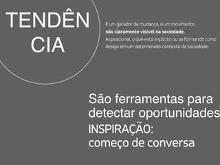 TENDÊN
CIA
São ferramentas para  
detectar oportunidades
INSPIRAÇÃO:  
começo de conversa
É um gerador de mudança, é um movimento  
não claramente visível na sociedade.  
Aspiracional, o que está implícito ou se formando como
desejo em um determinado contexto da sociedade.
 