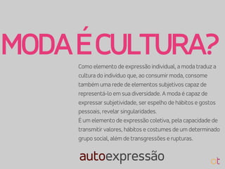 Como elemento de expressão individual, a moda traduz a
cultura do indivíduo que, ao consumir moda, consome
também uma rede de elementos subjetivos capaz de
representá-lo em sua diversidade. A moda é capaz de
expressar subjetividade, ser espelho de hábitos e gostos
pessoais, revelar singularidades.
É um elemento de expressão coletiva, pela capacidade de
transmitir valores, hábitos e costumes de um determinado
grupo social, além de transgressões e rupturas.
MODAÉCULTURA?
autoexpressão
 