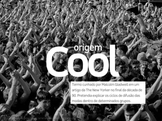 origem
CoolTermo cunhado por Malcolm Gladwell em um
artigo da The New Yorker no final da década de
90. Pretendia explicar os ciclos de difusão das
modas dentro de determinados grupos.
 