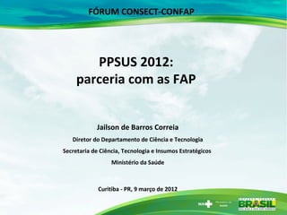 FÓRUM CONSECT-CONFAP




        PPSUS 2012:
     parceria com as FAP


            Jailson de Barros Correia
   Diretor do Departamento de Ciência e Tecnologia
Secretaria de Ciência, Tecnologia e Insumos Estratégicos
                  Ministério da Saúde



             Curitiba - PR, 9 março de 2012
 