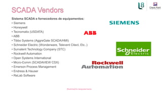 Sistema SCADA e fornecedores de equipamentos:
• Siemens
• Honeywell
• Tecnomatix (USDATA)
• ABB
• Tibbo Systems (AggreGate SCADA/HMI)
• Schneider Electric (Wonderware, Televent Citect, Etc..)
• Survalent Technology Company (STC)
• Rockwell Automation
• Open Systems International
• Micro-Comm (SCADAVIEW CSX)
• Emerson Process Management
• Endress & Hauser
• ReLab Software
[Restricted] for designated teams ​
 