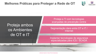 [Internal Use] for Check Point employees​
Melhores Práticas para Proteger a Rede de OT
Proteja ambos
os Ambientes
de OT e IT
Proteja a TI com tecnologias
avançadas de prevenção contra
ameaças
Segmentação clara entre OT e IT /
Internet
Implantar tecnologias de segurança
especializadas para ICS / SCADA
 
