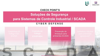 Visibilidade do
Tráfego ICS /
SCADA
Aparelhos robustos
para ambientes
agressivos?
Controle do
Tráfego
ICS/SCADA
Soluções de Segurança
para Sistemas de Controle Industrial / SCADA
CHECK POINT’S
C Y B E R D E F E N S E
Prevenção de
Ameaças para
ambientes SCADA
[Restricted] ONLY for designated groups and individuals​
 
