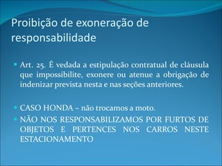 Proibição de exoneração de responsabilidade Art. 25. É vedada a estipulação contratual de cláusula que impossibilite, exonere ou atenue a obrigação de indenizar prevista nesta e nas seções anteriores. CASO HONDA – não trocamos a moto. NÃO NOS RESPONSABILIZAMOS POR FURTOS DE OBJETOS E PERTENCES NOS CARROS NESTE ESTACIONAMENTO 
