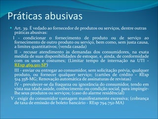 Práticas abusivas Art. 39. É vedado ao fornecedor de produtos ou serviços, dentre outras práticas abusivas:       I - condicionar o fornecimento de produto ou de serviço ao fornecimento de outro produto ou serviço, bem como, sem justa causa, a limites quantitativos; (venda casada)    II - recusar atendimento às demandas dos consumidores, na exata medida de suas disponibilidades de estoque, e, ainda, de conformidade com os usos e costumes; (Limitar tempo de internação na UTI -  REsp 469.911-SP )   III - enviar ou entregar ao consumidor, sem solicitação prévia, qualquer produto, ou fornecer qualquer serviço; (cartões de crédito - REsp 514.358-MG; Renovação automática de assinaturas de revistas)    IV - prevalecer-se da fraqueza ou ignorância do consumidor, tendo em vista sua idade,saúde, conhecimento ou condição social, para impingir-lhe seus produtos ou serviços; (caso do alarme residêncial)   V - exigir do consumidor vantagem manifestamente excessiva; (cobrança de taxa de emissão de boleto bancário - REsp 794.752-MA)         