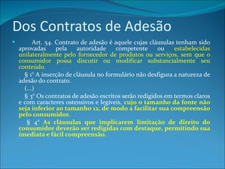 Dos Contratos de Adesão          Art. 54. Contrato de adesão é aquele cujas cláusulas tenham sido aprovadas pela autoridade competente ou  estabelecidas unilateralmente pelo fornecedor de produtos ou serviços, sem que o consumidor possa discutir ou modificar substancialmente seu conteúdo.           § 1° A inserção de cláusula no formulário não desfigura a natureza de adesão do contrato.          (...)          § 3° Os contratos de adesão escritos serão redigidos em termos claros e com caracteres ostensivos e legíveis,  cujo o tamanho da fonte não seja inferior ao tamanho 12, de modo a facilitar sua compreensão pelo consumidor.          § 4°  As cláusulas que implicarem limitação de direito do consumidor deverão ser redigidas com destaque, permitindo sua imediata e fácil compreensão. 