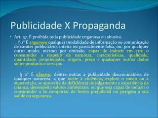 Publicidade X Propaganda Art. 37. É proibida toda publicidade enganosa ou abusiva.          § 1° É  enganosa   qualquer modalidade de informação ou comunicação de caráter publicitário, inteira ou parcialmente falsa, ou, por qualquer outro modo, mesmo por omissão,  capaz de induzir em erro o consumidor a respeito da natureza, características, qualidade, quantidade, propriedades, origem, preço e quaisquer outros dados sobre produtos e serviços.           § 2° É  abusiva , dentre outras a publicidade discriminatória de qualquer natureza, a que  incite à violência, explore o medo ou a superstição, se aproveite da deficiência de julgamento e experiência da criança, desrespeita valores ambientais, ou que seja capaz de induzir o consumidor a se comportar de forma prejudicial ou perigosa à sua saúde ou segurança. 