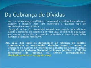 Da Cobrança de Dívidas Art. 42. Na cobrança de débitos, o consumidor inadimplente não será exposto a ridículo, nem será submetido a qualquer tipo de constrangimento ou ameaça.      Parágrafo único. O consumidor cobrado em quantia indevida tem direito à repetição do indébito, por valor igual ao dobro do que pagou em excesso, acrescido de correção monetária e juros legais, salvo hipótese de engano justificável. Art. 42-A.  Em todos os documentos de cobrança de débitos apresentados ao consumidor, deverão constar o nome, o endereço e o número de inscrição no Cadastro de Pessoas Físicas – CPF ou no Cadastro Nacional de Pessoa Jurídica – CNPJ do fornecedor do produto ou serviço correspondente.  (Incluído pela Lei nº 12.039, de 2009)   