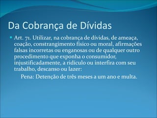 Da Cobrança de Dívidas Art. 71. Utilizar, na cobrança de dívidas, de ameaça, coação, constrangimento físico ou moral, afirmações falsas incorretas ou enganosas ou de qualquer outro procedimento que exponha o consumidor, injustificadamente, a ridículo ou interfira com seu trabalho, descanso ou lazer:          Pena: Detenção de três meses a um ano e multa. 