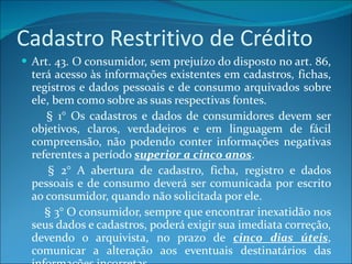 Cadastro Restritivo de Crédito Art. 43. O consumidor, sem prejuízo do disposto no art. 86, terá acesso às informações existentes em cadastros, fichas, registros e dados pessoais e de consumo arquivados sobre ele, bem como sobre as suas respectivas fontes.          § 1° Os cadastros e dados de consumidores devem ser objetivos, claros, verdadeiros e em linguagem de fácil compreensão, não podendo conter informações negativas referentes a período  superior a cinco anos .          § 2° A abertura de cadastro, ficha, registro e dados pessoais e de consumo deverá ser comunicada por escrito ao consumidor, quando não solicitada por ele.          § 3° O consumidor, sempre que encontrar inexatidão nos seus dados e cadastros, poderá exigir sua imediata correção, devendo o arquivista, no prazo de  cinco dias úteis , comunicar a alteração aos eventuais destinatários das informações incorretas. 