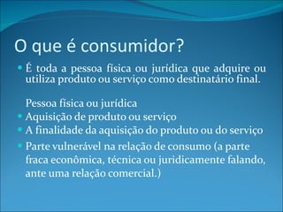 O que é consumidor? É toda a pessoa física ou jurídica que adquire ou utiliza produto ou serviço como destinatário final.  Pessoa física ou jurídica Aquisição de produto ou serviço A finalidade da aquisição do produto ou do serviço Parte vulnerável na relação de consumo (a parte fraca econômica, técnica ou juridicamente falando, ante uma relação comercial.) 