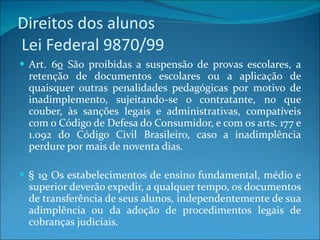 Direitos dos alunos   Lei Federal 9870/99 Art. 6 o  São proibidas a suspensão de provas escolares, a retenção de documentos escolares ou a aplicação de quaisquer outras penalidades pedagógicas por motivo de inadimplemento, sujeitando-se o contratante, no que couber, às sanções legais e administrativas, compatíveis com o Código de Defesa do Consumidor, e com os arts. 177 e 1.092 do Código Civil Brasileiro, caso a inadimplência perdure por mais de noventa dias. § 1 o  Os estabelecimentos de ensino fundamental, médio e superior deverão expedir, a qualquer tempo, os documentos de transferência de seus alunos, independentemente de sua adimplência ou da adoção de procedimentos legais de cobranças judiciais.   