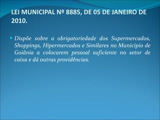LEI MUNICIPAL Nº 8885, DE 05 DE JANEIRO DE 2010. Dispõe sobre a obrigatoriedade dos Supermercados, Shoppings, Hipermercados e Similares no Município de Goiânia a colocarem pessoal suficiente no setor de caixa e dá outras providências. 