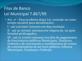 Filas de Banco  Lei Municipal 7.867/99 Art. 2º - Para os efeitos desta Lei, entende-se como tempo razoável para atendimento; I - até 20(vinte) minutos em dias normais; II - até 30 (trinta) minutos em véspera de, ou após feriados prolongados; III - até 20 (vinte) minutos nos dias de pagamentos de funcionários públicos Municipais, Estaduais, Federais e de vencimento e recebimentos de contas de concessionárias de serviços púbicos, tributos Municipais, Estaduais e Federais. 