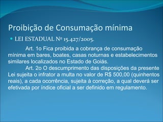 Proibição de Consumação mínima LEI ESTADUAL Nº 15.427/2005. Art. 1o Fica proibida a cobrança de consumação mínima em bares, boates, casas noturnas e estabelecimentos similares localizados no Estado de Goiás. Art. 2o O descumprimento das disposições da presente Lei sujeita o infrator a multa no valor de R$ 500,00 (quinhentos reais), a cada ocorrência, sujeita à correção, a qual deverá ser efetivada por índice oficial a ser definido em regulamento. 