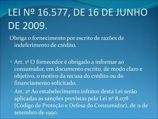 LEI Nº 16.577, DE 16 DE JUNHO DE 2009. Obriga o fornecimento por escrito de razões de indeferimento de crédito. Art. 1º O fornecedor é obrigado a informar ao consumidor, em documento escrito, de modo claro e objetivo, o motivo da recusa do crédito ou do financiamento solicitado. Art. 2º Ao estabelecimento infrator desta Lei serão aplicadas as sanções previstas pela Lei nº 8.078 (Código de Proteção e Defesa do Consumidor), de 11 de setembro de 1990. 
