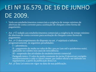 LEI Nº 16.579, DE 16 DE JUNHO DE 2009. Veda aos estabelecimentos comerciais a exigência de tempo mínimo de abertura de conta corrente para a aceitação de cheques como forma de pagamento. Art. 1º É vedado aos estabelecimentos comerciais a exigência de tempo mínimo de abertura de conta corrente para aceitação de cheques como forma de pagamento. Art. 2º O descumprimento do disposto no art. 1º sujeitará o infrator, progressivamente, às seguintes penalidades: I – advertência; II – pagamento de multa no valor de R$ 1.500,00 (um mil e quinhentos reais), aplicando-se o dobro nos casos de reincidência; III – suspensão das atividades do estabelecimento comercial. Parágrafo único. O valor da multa constante do inciso II deverá ser corrigido monetariamente a cada 12 (doze) meses, por índice oficial a ser definido em regulamento, a partir da publicação desta Lei. Art. 3º Esta Lei entra em vigor na data de sua publicação. 