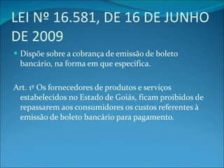 LEI Nº 16.581, DE 16 DE JUNHO DE 2009 Dispõe sobre a cobrança de emissão de boleto bancário, na forma em que especifica. Art. 1º Os fornecedores de produtos e serviços estabelecidos no Estado de Goiás, ficam proibidos de repassarem aos consumidores os custos referentes à emissão de boleto bancário para pagamento. 