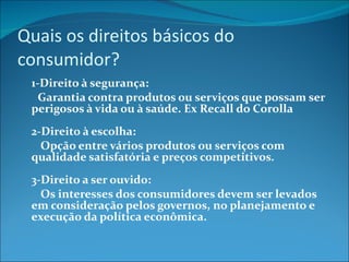 Quais os direitos básicos do consumidor? 1-Direito à segurança:         Garantia contra produtos ou serviços que possam ser perigosos à vida ou à saúde. Ex Recall do Corolla 2-Direito à escolha:          Opção entre vários produtos ou serviços com qualidade satisfatória e preços competitivos. 3-Direito a ser ouvido:          Os interesses dos consumidores devem ser levados em consideração pelos governos, no planejamento e execução da política econômica. 