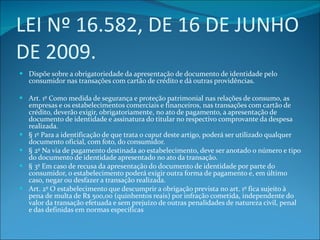 LEI Nº 16.582, DE 16 DE JUNHO DE 2009. Dispõe sobre a obrigatoriedade da apresentação de documento de identidade pelo consumidor nas transações com cartão de crédito e dá outras providências. Art. 1º Como medida de segurança e proteção patrimonial nas relações de consumo, as empresas e os estabelecimentos comerciais e financeiros, nas transações com cartão de crédito, deverão exigir, obrigatoriamente, no ato de pagamento, a apresentação de documento de identidade e assinatura do titular no respectivo comprovante da despesa realizada. § 1º Para a identificação de que trata o  caput  deste artigo, poderá ser utilizado qualquer documento oficial, com foto, do consumidor. § 2º Na via de pagamento destinada ao estabelecimento, deve ser anotado o número e tipo do documento de identidade apresentado no ato da transação. § 3º Em caso de recusa da apresentação do documento de identidade por parte do consumidor, o estabelecimento poderá exigir outra forma de pagamento e, em último caso, negar ou desfazer a transação realizada. Art. 2º O estabelecimento que descumprir a obrigação prevista no art. 1º fica sujeito à pena de multa de R$ 500,00 (quinhentos reais) por infração cometida, independente do valor da transação efetuada e sem prejuízo de outras penalidades de natureza civil, penal e das definidas em normas específicas 
