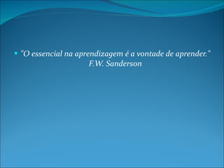 "O essencial na aprendizagem é a vontade de aprender." F.W. Sanderson 
