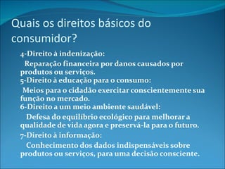 Quais os direitos básicos do consumidor? 4-Direito à indenização:         Reparação financeira por danos causados por produtos ou serviços. 5-Direito à educação para o consumo:        Meios para o cidadão exercitar conscientemente sua função no mercado. 6-Direito a um meio ambiente saudável:          Defesa do equilíbrio ecológico para melhorar a qualidade de vida agora e preservá-la para o futuro.  7-Direito à informação:          Conhecimento dos dados indispensáveis sobre produtos ou serviços, para uma decisão consciente.  
