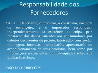 Responsabilidade dos Fornecedores   Art. 12. O fabricante, o produtor, o construtor, nacional ou estrangeiro, e o importador respondem, independentemente da existência de culpa, pela reparação dos danos causados aos consumidores por defeitos decorrentes de projeto, fabricação, construção, montagem, fórmulas, manipulação, apresentação ou acondicionamento de seus produtos, bem como por informações insuficientes ou inadequadas sobre sua utilização e riscos. CASO DO CARRO FOX Responsabilidade pelo vício do produto e do serviço 