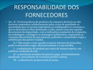 RESPONSABILIDADE DOS FORNECEDORES Art. 18. Os fornecedores de produtos de consumo duráveis ou não duráveis respondem solidariamente pelos vícios de qualidade ou quantidade que os tornem impróprios ou inadequados ao consumo a que se destinam ou lhes diminuam o valor, assim como por aqueles decorrentes da disparidade, com a indicações constantes do recipiente, da embalagem, rotulagem ou mensagem publicitária, respeitadas as variações decorrentes de sua natureza, podendo o consumidor exigir a substituição das partes viciadas.          § 1° Não sendo o vício sanado no prazo máximo de trinta dias, pode o consumidor exigir, alternativamente e à sua escolha:          I - a substituição do produto por outro da mesma espécie, em perfeitas condições de uso;          II - a restituição imediata da quantia paga, monetariamente atualizada, sem prejuízo de eventuais perdas e danos;          III - o abatimento proporcional do preço. 
