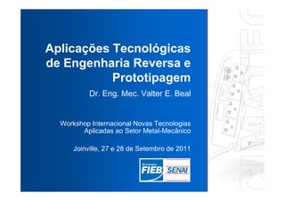 Aplicações Tecnológicas
de Engenharia Reversa e
           Prototipagem
           Dr. Eng. Mec. Valter E. Beal


  Workshop Internacional Novas Tecnologias
        Aplicadas ao Setor Metal-Mecânico

      Joinville, 27 e 28 de Setembro de 2011
 