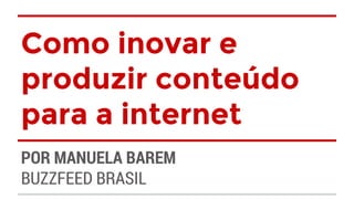 Como inovar e 
produzir conteúdo 
para a internet 
POR MANUELA BAREM 
BUZZFEED BRASIL 
 