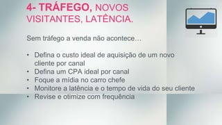 Sem tráfego a venda não acontece…
• Defina o custo ideal de aquisição de um novo
cliente por canal
• Defina um CPA ideal por canal
• Foque a mídia no carro chefe
• Monitore a latência e o tempo de vida do seu cliente
• Revise e otimize com frequência
4- TRÁFEGO, NOVOS
VISITANTES, LATÊNCIA.
 