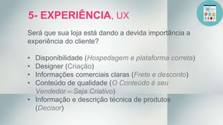 5- EXPERIÊNCIA, UX
Será que sua loja está dando a devida importância a
experiência do cliente?
• Disponibilidade (Hospedagem e plataforma correta)
• Designer (Criação)
• Informações comerciais claras (Frete e desconto)
• Conteúdo de qualidade (O Conteúdo é seu
Vendedor – Seja Criativo)
• Informação e descrição técnica de produtos
(Decisor)
 