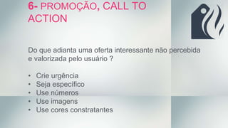 Do que adianta uma oferta interessante não percebida
e valorizada pelo usuário ?
• Crie urgência
• Seja específico
• Use números
• Use imagens
• Use cores constratantes
6- PROMOÇÃO, CALL TO
ACTION
 
