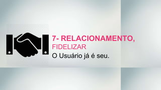 7- RELACIONAMENTO,
FIDELIZAR
O Usuário já é seu.
 