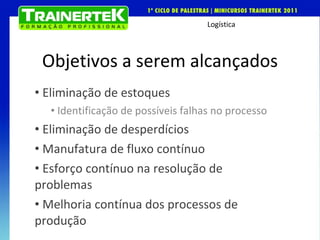 Objetivos a serem alcançados Eliminação de estoques Identificação de possíveis falhas no processo Eliminação de desperdícios Manufatura de fluxo contínuo Esforço contínuo na resolução de problemas Melhoria contínua dos processos de produção  