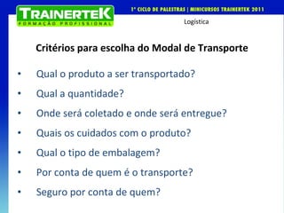 Critérios para escolha do Modal de Transporte Qual o produto a ser transportado? Qual a quantidade? Onde será coletado e onde será entregue? Quais os cuidados com o produto? Qual o tipo de embalagem? Por conta de quem é o transporte? Seguro por conta de quem? 