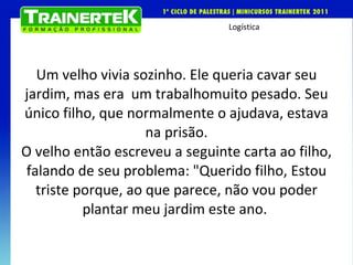 Um velho vivia sozinho. Ele queria cavar seu jardim, mas era  um trabalho muito pesado. Seu único filho, que normalmente o ajudava, estava na prisão.  O velho então escreveu a seguinte carta ao filho, falando de seu problema: "Querido filho, Estou triste porque, ao que parece, não vou poder plantar meu jardim este ano.  