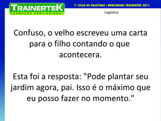 Confuso, o velho escreveu uma carta para o filho contando o que  acontecera.   Esta foi a resposta: "Pode plantar seu jardim agora, pai. Isso é o máximo que eu posso fazer no momento." 