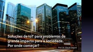 Soluções de IoT para problemas de
grande impacto para a sociedade.
Por onde começar? Prof. Dr. Claudir Segura
 