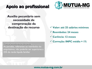 Apoio ao profissional

   Auxílio pecuniário sem
      necessidade de
     comprovação da
   destinação do recurso                    Valor: até 25 salários mínimos
                                            Reembolso: 24 meses
                                            Carência: 12 meses
                                            Correção: INPC médio + 1%
Comprometimento de renda -
As parcelas, referentes ao reembolso do
empréstimo, não poderão ser superiores a
25% da renda líquida familiar




                              www.mutua-mg.com.br
 