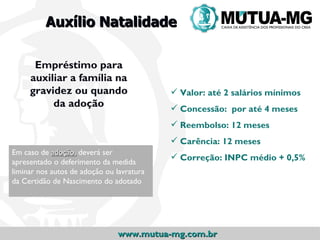 Auxílio Natalidade

      Empréstimo para
     auxiliar a família na
     gravidez ou quando                     Valor: até 2 salários mínimos
          da adoção                         Concessão: por até 4 meses
                                            Reembolso: 12 meses
                                            Carência: 12 meses
Em caso de adoção, deverá ser
                                            Correção: INPC médio + 0,5%
apresentado o deferimento da medida
liminar nos autos de adoção ou lavratura
da Certidão de Nascimento do adotado




                               www.mutua-mg.com.br
 