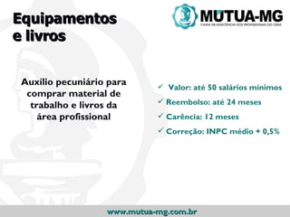 Equipamentos
e livros


Auxílio pecuniário para      Valor: até 50 salários mínimos
 comprar material de
  trabalho e livros da       Reembolso: até 24 meses
    área profissional        Carência: 12 meses
                             Correção: INPC médio + 0,5%




                  www.mutua-mg.com.br
 