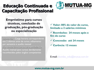 Educação Continuada e
Capacitação Profissional

   Empréstimo para cursos
    técnicos, conclusão de                    Valor: 80% do valor do curso,
  graduação, pós-graduação                   limitado a 2 salários mínimos
      ou especialização                       Reembolso: 24 meses após o
                                             fim do curso
Graduação - Carga horária correspondente
aos 2 últimos anos de curso; aditamento       Concessão: até 24 meses
por semestre e auxílio mensal                 Carência: 12 meses
Pós-graduação e cursos de especialização -
Auxílio mensal para cursos devidamente
reconhecidos pelos órgãos competentes
                                             E-mail: duvidas_edu@mutua.com.br



                                www.mutua-mg.com.br
 